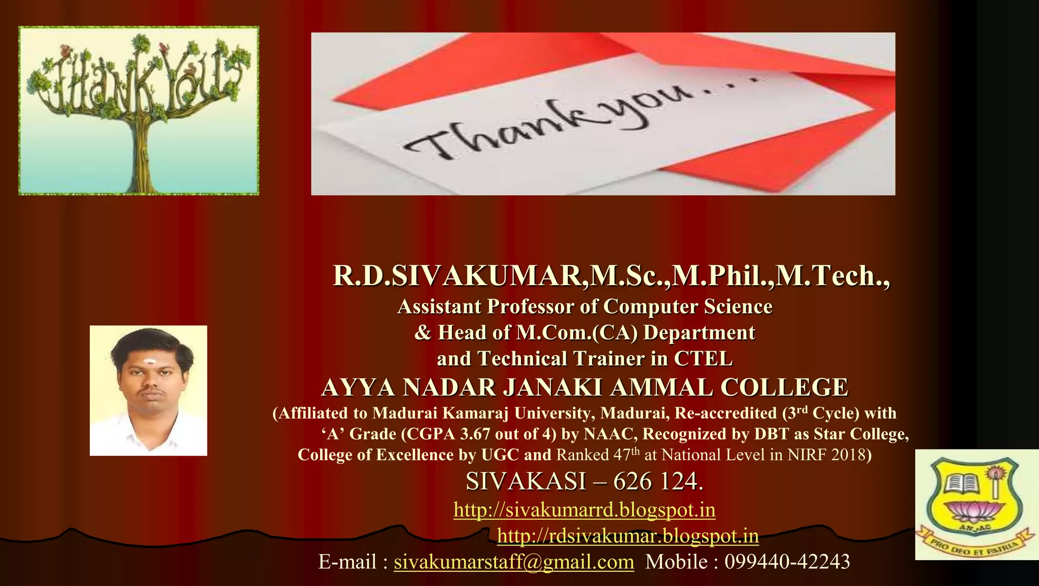 7
R.D.SIVAKUMAR,M.Sc.,M.Phil.,M.Tech.,
Assistant Professor of Computer Science
& Head of M.Com.(CA) Department
and Technical Trainer in CTEL
AYYA NADAR JANAKI AMMAL COLLEGE
(Affiliated to Madurai Kamaraj University, Madurai, Re-accredited (3rd Cycle) with
‘A’ Grade (CGPA 3.67 out of 4) by NAAC, Recognized by DBT as Star College,
College of Excellence by UGC and Ranked 47th at National Level in NIRF 2018)
SIVAKASI – 626 124.
http://sivakumarrd.blogspot.in
http://rdsivakumar.blogspot.in
E-mail : sivakumarstaff@gmail.com Mobile : 099440-42243
 