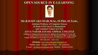 1
Mr.R.D.SIVAKUMAR,M.Sc.,M.Phil.,M.Tech.,
Assistant Professor of Computer Science
& Head of M.Com.(CA) Department
and Technical Trainer in CTEL
AYYA NADAR JANAKI AMMAL COLLEGE
(Affiliated to Madurai Kamaraj University, Madurai, Re-accredited (3rd Cycle) with
‘A’ Grade (CGPA 3.67 out of 4) by NAAC, Recognized by DBT as Star College,
College of Excellence by UGC and and Ranked 13th at National Level in NIRF 2017)
SIVAKASI – 626 124.
(Website: www.rdsivakumar.blogspot.in)
Mobile Apps : Google Play Store – rds academic
E-mail : sivamsccsit@gmail.com Mobile : 99440-42243
OPEN SOURCE IN E-LEARNING
 