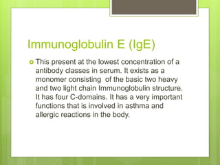 Immunoglobulin E (IgE)
 This present at the lowest concentration of a
antibody classes in serum. It exists as a
monomer consisting of the basic two heavy
and two light chain Immunoglobulin structure.
It has four C-domains. It has a very important
functions that is involved in asthma and
allergic reactions in the body.
 