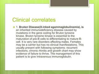 Clinical correlates
 1. Bruton Disease(X-inked agammaglobulinemia), is
an inherited immunodeficiency disease caused by
mutations in the gene coding for Bruton tyrosine
kinase. Bruton tyrosine kinase is essential to the
maturation of pre-B cells to differentiating to mature B-
cell. It is very rare disorders affecting males. Females
may be a carrier but has no clinical manifestations. This
usually present with following symptoms: recurrent
infections, chronic rhinitis and growth chart may show
evidence of failure to thrive. The management of this
patient is to give Intravenous immunoglobulin.
 