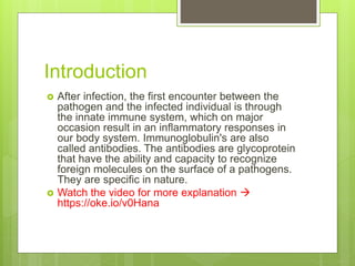 Introduction
 After infection, the first encounter between the
pathogen and the infected individual is through
the innate immune system, which on major
occasion result in an inflammatory responses in
our body system. Immunoglobulin's are also
called antibodies. The antibodies are glycoprotein
that have the ability and capacity to recognize
foreign molecules on the surface of a pathogens.
They are specific in nature.
 Watch the video for more explanation 
https://oke.io/v0Hana
 