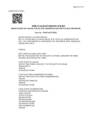 Page No.# 1/4
GAHC010211782021
THE GAUHATI HIGH COURT
(HIGH COURT OF ASSAM, NAGALAND, MIZORAM AND ARUNACHAL PRADESH)
Case No. : WP(C)/6727/2021
HASINA BHANU @ HASNA BHANU
D/O. LT. NAYAN KHA @ NAYAN KHAN, W/O. AYEN ALI, PERMANENT R/O.
VILL. NO.3 SHYAMPUR, P.S. SHYAMPUR, P.S. SHYAMPUR, DIST. DARRANG,
ASSAM, PIN-784115.
VERSUS
THE UNION OF INDIAAND 5 ORS.
REP. BY THE SECRETARY TO THE GOVT. OF INDIA, MINISTRY OF HOME
AFFAIRS, NEW DELHI, PIN-110001.
2:THE STATE OF ASSAM
REP. BY THE COMM. AND SECY. TO THE GOVT. OF ASSAM
HOME DEPTT.
DISPUR
GUWAHATI-781006.
3:THE ELECTION COMMISSION OF INDIA
REP. BY THE STATE ELECTION COMMISSIONER
ASSAM
HOUSEFED COMPLEX
DISPUR
GUWAHATI-781006.
4:THE STATE CO-ORDINATOR
NATIONAL REGISTER OF CITIZENS
(NRC) ASSAM
ACHYUT PLAZA
BHARALUPAR
BHANGAGARH
P.O. BHANGAGARH
GUWAHATI-781005
DIST. KAMRUP (M)
ASSAM.
 