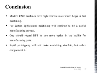 Conclusion
 Modern CNC machines have high removal rates which helps in fast

machining.
 For certain applications machining will continue to be a useful
manufacturing process.
 One should regard RPT as one more option in the toolkit for
manufacturing parts.
 Rapid prototyping will not make machining obsolete, but rather
complement it.

Design & Manufacturing, NIT Silchar
08-10-2013

15

 