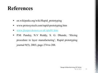 References
 en.wikipedia.org/wiki/Rapid_prototyping
 www.protosystech.com/rapid-prototyping.htm
 www.jharper.demon.co.uk/rptc01.htm
 P.M. Pandey, N.V Reddy, S. G. Dhande, ‘Slicing
procedure in layer manufacturing’, Rapid prototyping

journal 9(5), 2003, page 274 to 288.

Design & Manufacturing, NIT Silchar
08-10-2013

16

 