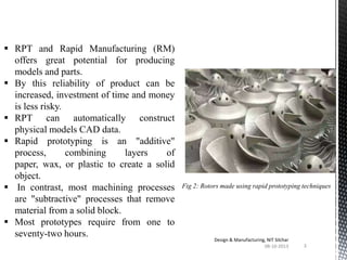  RPT and Rapid Manufacturing (RM)
offers great potential for producing
models and parts.
 By this reliability of product can be
increased, investment of time and money
is less risky.
 RPT can automatically construct
physical models CAD data.
 Rapid prototyping is an "additive"
process,
combining
layers
of
paper, wax, or plastic to create a solid
object.
 In contrast, most machining processes
are "subtractive" processes that remove
material from a solid block.
 Most prototypes require from one to
seventy-two hours.

Fig 2: Rotors made using rapid prototyping techniques

Design & Manufacturing, NIT Silchar
08-10-2013

3

 