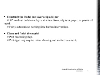  Construct the model one layer atop another
# RP machine builds one layer at a time from polymers, paper, or powdered
metal.
# Fairly autonomous needing little human intervention.
 Clean and finish the model
# Post processing step.
# Prototype may require minor cleaning and surface treatment.

Design & Manufacturing, NIT Silchar
08-10-2013

5

 