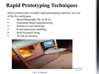Rapid Prototyping Techniques
Most commercially available rapid prototyping machines use one
of the five techniques

Stereolithography (SL or SLA)

Laminated object manufacturing

Selective Laser Sintering

Fused deposition modeling

Solid Ground Curing

3D ink jet printing

Design & Manufacturing, NIT Silchar
08-10-2013

Fig 3: SL Machine

6

 