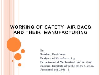 WORKING OF SAFETY AIR BAGS
AND THEIR MANUFACTURING

By
Sandeep Kuriakose
Design and Manufacturing
Department of Mechanical Engineering
National Institute of Technology, Silchar.
Presented on:-08-09-13

 