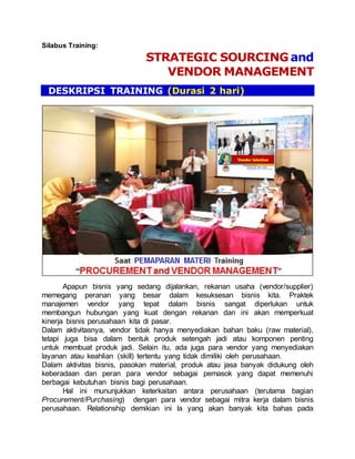 Silabus Training:
STRATEGIC SOURCING and
VENDOR MANAGEMENT
DESKRIPSI TRAINING (Durasi 2 hari)
Apapun bisnis yang sedang dijalankan, rekanan usaha (vendor/supplier)
memegang peranan yang besar dalam kesuksesan bisnis kita. Praktek
manajemen vendor yang tepat dalam bisnis sangat diperlukan untuk
membangun hubungan yang kuat dengan rekanan dan ini akan memperkuat
kinerja bisnis perusahaan kita di pasar.
Dalam aktivitasnya, vendor tidak hanya menyediakan bahan baku (raw material),
tetapi juga bisa dalam bentuk produk setengah jadi atau komponen penting
untuk membuat produk jadi. Selain itu, ada juga para vendor yang menyediakan
layanan atau keahlian (skill) tertentu yang tidak dimiliki oleh perusahaan.
Dalam aktivitas bisnis, pasokan material, produk atau jasa banyak didukung oleh
keberadaan dan peran para vendor sebagai pemasok yang dapat memenuhi
berbagai kebutuhan bisnis bagi perusahaan.
Hal ini mununjukkan keterkaitan antara perusahaan (terutama bagian
Procurement/Purchasing) dengan para vendor sebagai mitra kerja dalam bisnis
perusahaan. Relationship demikian ini la yang akan banyak kita bahas pada
 