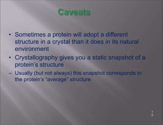 • Sometimes a protein will adopt a different
structure in a crystal than it does in its natural
environment
• Crystallography gives you a static snapshot of a
protein’s structure
– Usually (but not always) this snapshot corresponds to
the protein’s “average” structure
1
2
 