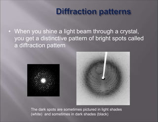 • When you shine a light beam through a crystal,
you get a distinctive pattern of bright spots called
a diffraction pattern
The dark spots are sometimes pictured in light shades
(white) and sometimes in dark shades (black)
 