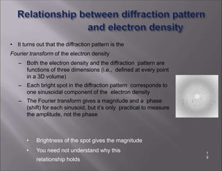 • It turns out that the diffraction pattern is the
Fourier transform of the electron density
– Both the electron density and the diffraction pattern are
functions of three dimensions (i.e., defined at every point
in a 3D volume)
– Each bright spot in the diffraction pattern corresponds to
one sinusoidal component of the electron density
– The Fourier transform gives a magnitude and a phase
(shift) for each sinusoid, but it’s only practical to measure
the amplitude, not the phase
• Brightness of the spot gives the magnitude
• You need not understand why this
relationship holds
1
9
 