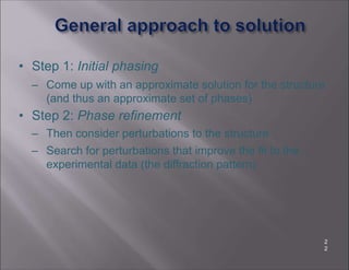 • Step 1: Initial phasing
– Come up with an approximate solution for the structure
(and thus an approximate set of phases)
• Step 2: Phase refinement
– Then consider perturbations to the structure
– Search for perturbations that improve the fit to the
experimental data (the diffraction pattern)
2
2
 
