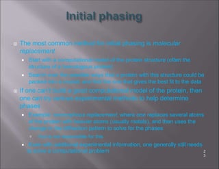  The most common method for initial phasing is molecular
replacement
 Start with a computational model of the protein structure (often the
structure of a homologous protein)
 Search over the possible ways that a protein with this structure could be
packed into a crystal, and find the one that gives the best fit to the data
 If one can’t build a good computational model of the protein, then
one can try various experimental methods to help determine
phases
 Example: isomorphous replacement, where one replaces several atoms
of the protein with heavier atoms (usually metals), and then uses the
change in the diffraction pattern to solve for the phases
 You’re not responsible for this
 Even with additional experimental information, one generally still needs
to solve a computational problem 2
3
 