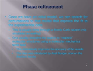 • Once we have an initial model, we can search for
perturbations to that model that improve the fit to
the experimental data
– This is usually done through a Monte Carlo search (via
simulated annealing)
– One usually restrains the search to “realistic”
molecular structures using a molecular mechanics
force field
• This dramatically improves the accuracy of the results
• The idea was introduced by Axel Bunger, now on the
Stanford faculty
2
4
 
