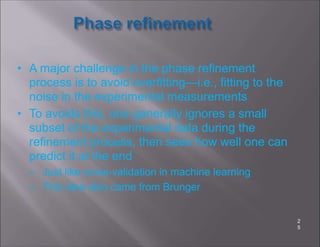 • A major challenge in the phase refinement
process is to avoid overfitting—i.e., fitting to the
noise in the experimental measurements
• To avoids this, one generally ignores a small
subset of the experimental data during the
refinement process, then sees how well one can
predict it at the end
– Just like cross-validation in machine learning
– This idea also came from Brunger
2
5
 