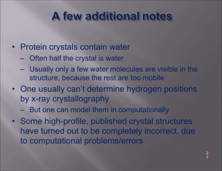 • Protein crystals contain water
– Often half the crystal is water
– Usually only a few water molecules are visible in the
structure, because the rest are too mobile
• One usually can’t determine hydrogen positions
by x-ray crystallography
– But one can model them in computationally
• Some high-profile, published crystal structures
have turned out to be completely incorrect, due
to computational problems/errors
2
7
 
