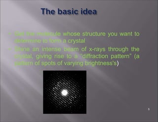 • Get the molecule whose structure you want to
determine to form a crystal
• Shine an intense beam of x-rays through the
crystal, giving rise to a “diffraction pattern” (a
pattern of spots of varying brightness's)
5
 