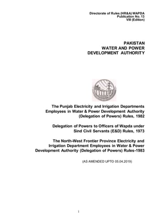 1
Directorate of Rules (HR&A) WAPDA
Publication No. 13
VIII (Edition)
PAKISTAN
WATER AND POWER
DEVELOPMENT AUTHORITY
The Punjab Electricity and Irrigation Departments
Employees in Water & Power Development Authority
(Delegation of Powers) Rules, 1982
Delegation of Powers to Officers of Wapda under
Sind Civil Servants (E&D) Rules, 1973
The North-West Frontier Province Electricity and
Irrigation Department Employees in Water & Power
Development Authority (Delegation of Powers) Rules-1983
(AS AMENDED UPTO 05.04.2019)
 