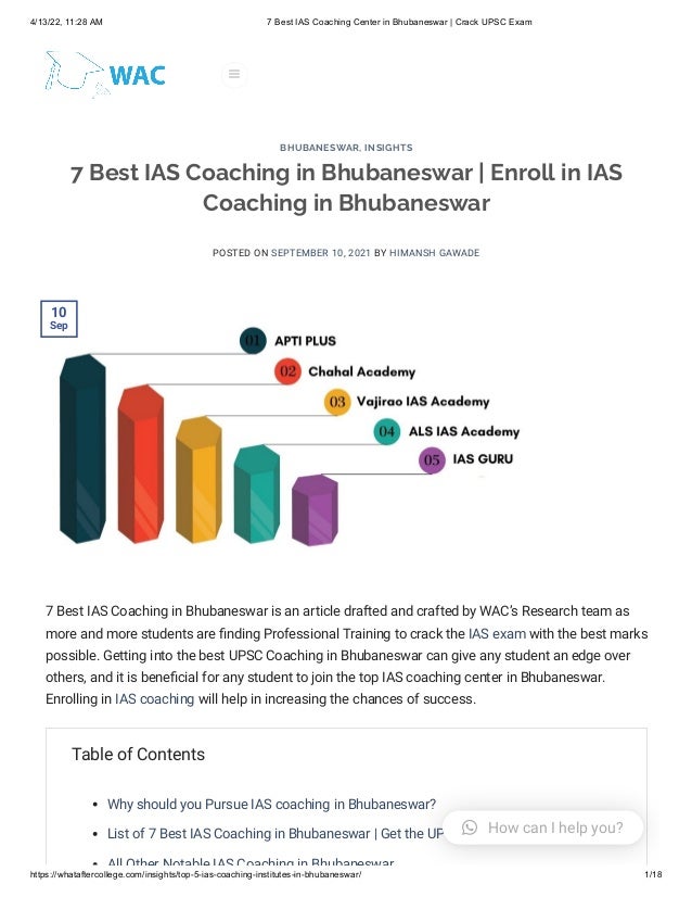 4/13/22, 11:28 AM 7 Best IAS Coaching Center in Bhubaneswar | Crack UPSC Exam
https://whataftercollege.com/insights/top-5-ias-coaching-institutes-in-bhubaneswar/ 1/18
7 Best IAS Coaching in Bhubaneswar | Enroll in IAS
Coaching in Bhubaneswar
POSTED ON SEPTEMBER 10, 2021 BY HIMANSH GAWADE
7 Best IAS Coaching in Bhubaneswar is an article drafted and crafted by WAC’s Research team as
more and more students are finding Professional Training to crack the IAS exam with the best marks
possible. Getting into the best UPSC Coaching in Bhubaneswar can give any student an edge over
others, and it is beneficial for any student to join the top IAS coaching center in Bhubaneswar.
Enrolling in IAS coaching will help in increasing the chances of success.
Table of Contents
Why should you Pursue IAS coaching in Bhubaneswar?
List of 7 Best IAS Coaching in Bhubaneswar | Get the UPSC Coaching in Bhubaneswar
All Other Notable IAS Coaching in Bhubaneswar
BHUBANESWAR, INSIGHTS
10

Sep

 How can I help you?
 
