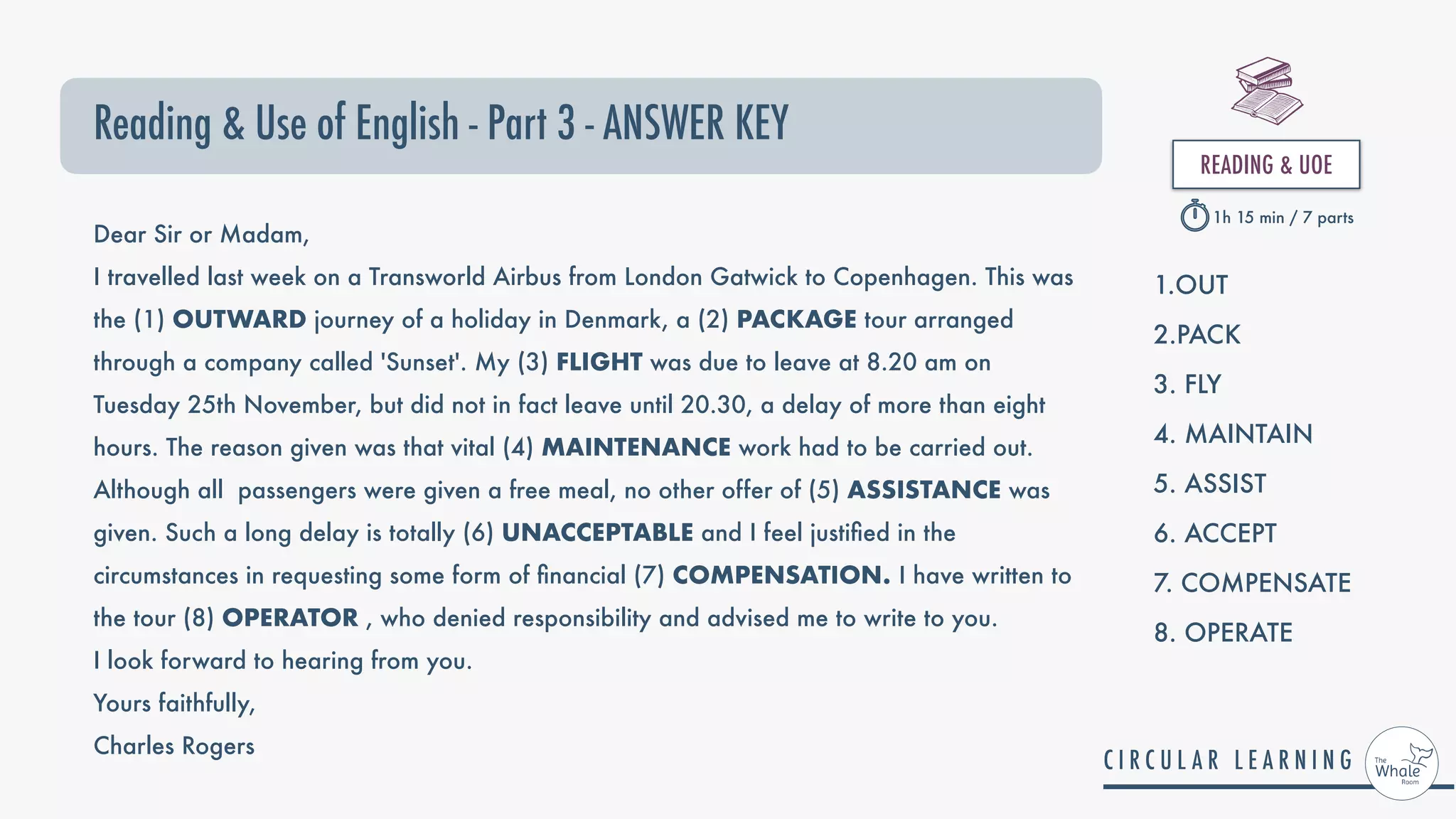 Reading & Use of English - Part 3 - ANSWER KEY
READING & UOE


1h 15 min / 7 parts
Dear Sir or Madam,
I travelled last week on a Transworld Airbus from London Gatwick to Copenhagen. This was
the (1) OUTWARD journey of a holiday in Denmark, a (2) PACKAGE tour arranged
through a company called 'Sunset'. My (3) FLIGHT was due to leave at 8.20 am on
Tuesday 25th November, but did not in fact leave until 20.30, a delay of more than eight
hours. The reason given was that vital (4) MAINTENANCE work had to be carried out.
Although all passengers were given a free meal, no other offer of (5) ASSISTANCE was
given. Such a long delay is totally (6) UNACCEPTABLE and I feel justi ed in the
circumstances in requesting some form of nancial (7) COMPENSATION. I have written to
the tour (8) OPERATOR , who denied responsibility and advised me to write to you.
I look forward to hearing from you.
Yours faithfully,
Charles Rogers
1.OUT


2.PACK


3. FLY


4. MAINTAIN


5. ASSIST


6. ACCEPT


7. COMPENSATE


8. OPERATE


 