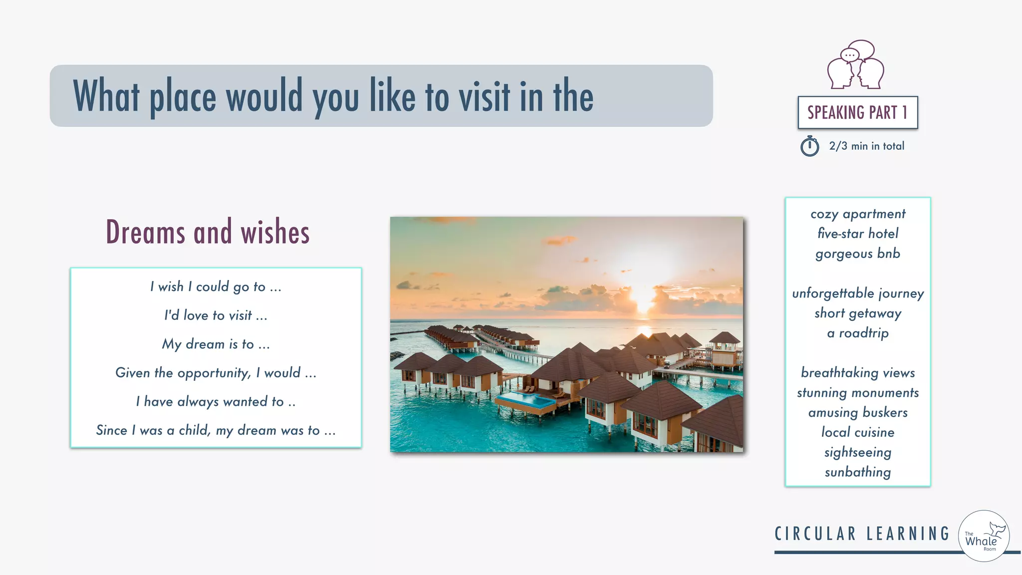 SPEAKING PART 1


2/3 min in total
What place would you like to visit in the
I wish I could go to ...


I'd love to visit ...


My dream is to ...


Given the opportunity, I would ...


I have always wanted to ..


Since I was a child, my dream was to ...
Dreams and wishes
cozy apartment


fi
ve-star hotel


gorgeous bnb


unforgettable journey


short getaway


a roadtrip


breathtaking views


stunning monuments


amusing buskers


local cuisine


sightseeing


sunbathing
 