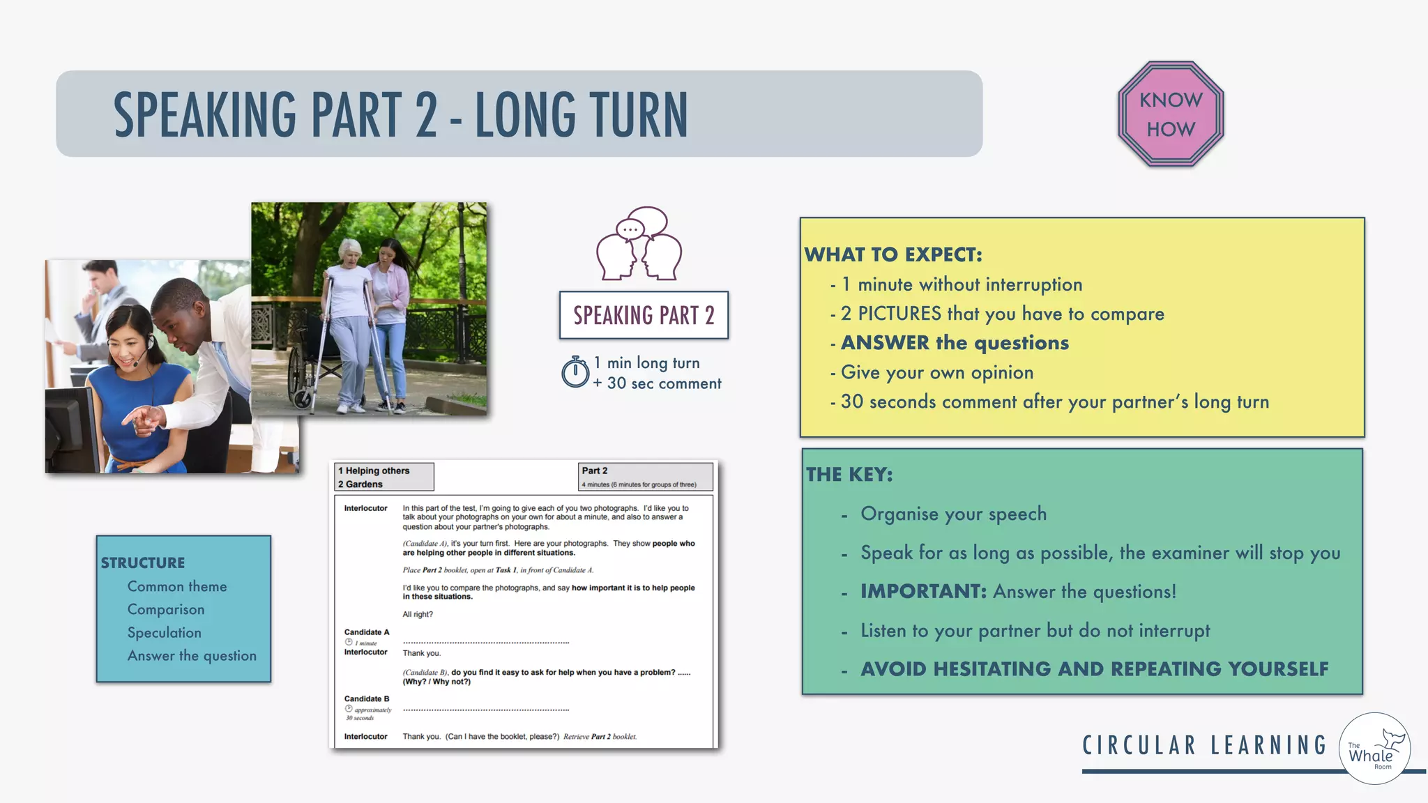 SPEAKING PART 2 - LONG TURN
WHAT TO EXPECT:


- 1 minute without interruption


- 2 PICTURES that you have to compare


- ANSWER the questions


- Give your own opinion


- 30 seconds comment after your partner’s long turn
THE KEY:


- Organise your speech


- Speak for as long as possible, the examiner will stop you


- IMPORTANT: Answer the questions!


- Listen to your partner but do not interrupt


- AVOID HESITATING AND REPEATING YOURSELF
KNOW
HOW
STRUCTURE


Common theme


Comparison


Speculation


Answer the question
SPEAKING PART 2


1 min long turn


+ 30 sec comment
 