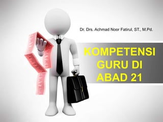 KOMPETENSI
GURU DI
ABAD 21
Dr. Drs. Achmad Noor Fatirul, ST., M.Pd.
 