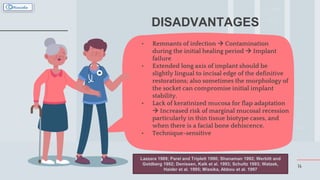 14
DISADVANTAGES
• Remnants of infection  Contamination
during the initial healing period  Implant
failure
• Extended long axis of implant should be
slightly lingual to incisal edge of the definitive
restorations; also sometimes the morphology of
the socket can compromise initial implant
stability.
• Lack of keratinized mucosa for flap adaptation
 Increased risk of marginal mucosal recession
particularly in thin tissue biotype cases, and
when there is a facial bone dehiscence.
• Technique-sensitive
Lazzara 1989; Parel and Triplett 1990; Shanaman 1992; Werbitt and
Goldberg 1992; Denissen, Kalk et al. 1993; Schultz 1993; Watzek,
Haider et al. 1995; Missika, Abbou et al. 1997
 