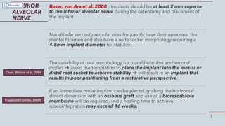 21
INFERIOR
ALVEOLAR
NERVE
Buser, von Arx et al. 2000 – Implants should be at least 2 mm superior
to the inferior alveolar nerve during the osteotomy and placement of
the implant
Mandibular second premolar sites frequently have their apex near the
mental foramen and also have a wide socket morphology requiring a
4.8mm implant diameter for stability.
The variability of root morphology for mandibular first and second
molars  avoid the temptation to place the implant into the mesial or
distal root socket to achieve stability  will result in an implant that
results in poor positioning from a restorative perspective.
If an immediate molar implant can be placed, grafting the horizontal
defect dimension with an osseous graft and use of a bioresorbable
membrane will be required, and a healing time to achieve
osseointegration may exceed 16 weeks.
Chen, Wilson et al. 2004
Fugazzotto 2008a, 2008b
 