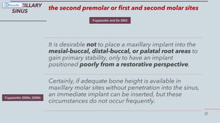22
MAXILLARY
SINUS
the second premolar or first and second molar sites
It is desirable not to place a maxillary implant into the
mesial-buccal, distal-buccal, or palatal root areas to
gain primary stability, only to have an implant
positioned poorly from a restorative perspective.
Certainly, if adequate bone height is available in
maxillary molar sites without penetration into the sinus,
an immediate implant can be inserted, but these
circumstances do not occur frequently.
Fugazzotto and De 2002
Fugazzotto 2008a, 2008b
 