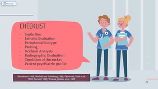 23
CHECKLIST
• Smile line
• Esthetic Evaluation
• Periodontal biotype
• Probing
• Occlusal Analysis
• Radiographic Evaluation
• Condition of the socket
• Patient psychiatric profile
Shanaman 1992; Werbitt and Goldberg 1992; Denissen, Kalk et al.
1993; Schultz 1993; Watzek, Haider et al. 1995
 