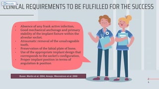 2
4
CLINICAL REQUIREMENTS TO BE FULFILLED FOR THE SUCCESS
• Absence of any frank active infection,
• Good mechanical anchorage and primary
stability of the implant fixture within the
alveolar socket,
• Atraumatic removal of the unsalvageable
tooth,
• Preservation of the labial plate of bone,
• Use of the appropriate implant design that
corresponds to the socket’s configuration,
• Proper implant position in terms of
angulation & position
Buser, Martin et al. 2004; Araujo, Wennstrom et al. 2006
 