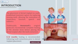 The placement of dental implant is a well-
established treatment option for replacing
missing teeth, allowing the restoration of
masticatory function, speech and
esthetics.
Traditionally, Branemark’s original
protocol’s recommends complete healing
of the alveolar bone before placing the
dental implant after the tooth extraction.
6-12 months healing is recommended
following tooth extractions prior to dental
implant placement. 3
INTRODUCTION
Adell et al ,1981
 