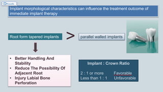 Implant morphological characteristics can influence the treatment outcome of
immediate implant therapy
Root form tapered implants parallel walled implants
• Better Handling And
Stability
• Reduce The Possibility Of
Adjacent Root
• Injury Labial Bone
Perforation
>
Implant : Crown Ratio
2 : 1 or more Favorable
Less than 1 : 1 Unfavorable
 