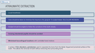 37
ATRAUMATIC EXTRACTION
Local Anesthesia
Care should be taken to minimize the trauma to the gingival 15 scalpel blade: SULCULAR INCISION
Scalpel should be angled to follow the curvature of the tooth closely
Incising interdental papilla should be avoided
Minimised buccolingual luxations with controlled hand motions
A series of thin elevators, periotomes used to separate the bone from the labial, lingual and proximal surface of the
tooth. This allows the removal of tooth without removing the surrounding bone.
 