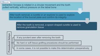 extraction forceps is rotated in a circular movement and the tooth
pulled vertically, without pressure on the labial bone
After tooth removal, a curette or an explorer is used to explore
the location of the buccal plate and confirm its integrity
After the tooth is removed, a spoon shaped curette is used to
remove granulation tissue
Procedural
Delays
If any purulent seen after removing the tooth
No hard or soft tissue grafting procedures should be performed
In some cases, it is not possible to make this determination preoperatively
 