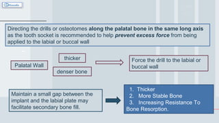 Directing the drills or osteotomes along the palatal bone in the same long axis
as the tooth socket is recommended to help prevent excess force from being
applied to the labial or buccal wall
Palatal Wall
thicker
denser bone
Force the drill to the labial or
buccal wall
1. Thicker
2. More Stable Bone
3. Increasing Resistance To
Bone Resorption.
Maintain a small gap between the
implant and the labial plate may
facilitate secondary bone fill.
 