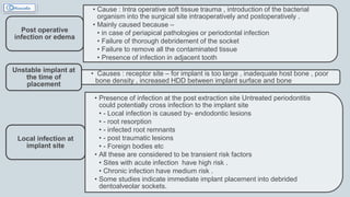 • Cause : Intra operative soft tissue trauma , introduction of the bacterial
organism into the surgical site intraoperatively and postoperatively .
• Mainly caused because –
• in case of periapical pathologies or periodontal infection
• Failure of thorough debridement of the socket
• Failure to remove all the contaminated tissue
• Presence of infection in adjacent tooth
Post operative
infection or edema
• Causes : receptor site – for implant is too large , inadequate host bone , poor
bone density , increased HDD between implant surface and bone
Unstable implant at
the time of
placement
• Presence of infection at the post extraction site Untreated periodontitis
could potentially cross infection to the implant site
• - Local infection is caused by- endodontic lesions
• - root resorption
• - infected root remnants
• - post traumatic lesions
• - Foreign bodies etc
• All these are considered to be transient risk factors
• Sites with acute infection have high risk .
• Chronic infection have medium risk .
• Some studies indicate immediate implant placement into debrided
dentoalveolar sockets.
Local infection at
implant site
 