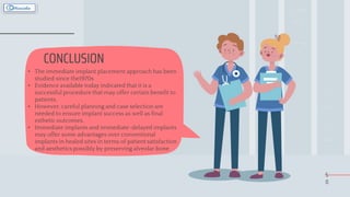 5
0
CONCLUSION
• The immediate implant placement approach has been
studied since the1970s
• Evidence available today indicated that it is a
successful procedure that may offer certain benefit to
patients.
• However, careful planning and case selection are
needed to ensure implant success as well as final
esthetic outcomes.
• Immediate implants and immediate-delayed implants
may offer some advantages over conventional
implants in healed sites in terms of patient satisfaction
and aesthetics possibly by preserving alveolar bone
 