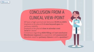 CONCLUSION FROM A
CLINICAL VIEW-POINT
IIP have a high survival rate between 93.9% to 100%
Implants to be placed 3-5 mm beyond apex for
primary stability
Implants to be placed close to alveolar crest
level (0-3mm)
Consensus regarding HDD filling still not conclusive
Membrane exposure is a question still unanswered
Absolute need for primary closure is still a question ?
 