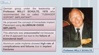 7
German group under the leadership of
Professor WILLY SCHULTE, 1978 who
recommended the so called “TUBINGER
SOFORT IMPLANTANT”.
He proposed the concept of Immediate Implant
Placement using ALUMINUM OXIDE
IMPLANTS
This attempts was unsuccessful not because
of the t/t approach but due to the failure of
biomaterial itself.
Aluminum oxide implants showed high rate of
complications and failures due to implant
fractures. Professor WILLY SCHULTE
 