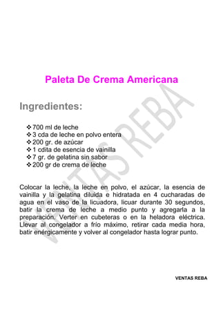 VENTAS REBA
Paleta De Crema Americana
Ingredientes:
❖700 ml de leche
❖3 cda de leche en polvo entera
❖200 gr. de azúcar
❖1 cdita de esencia de vainilla
❖7 gr. de gelatina sin sabor
❖200 gr de crema de leche
Colocar la leche, la leche en polvo, el azúcar, la esencia de
vainilla y la gelatina diluida e hidratada en 4 cucharadas de
agua en el vaso de la licuadora, licuar durante 30 segundos,
batir la crema de leche a medio punto y agregarla a la
preparación. Verter en cubeteras o en la heladora eléctrica.
Llevar al congelador a frío máximo, retirar cada media hora,
batir enérgicamente y volver al congelador hasta lograr punto.
 