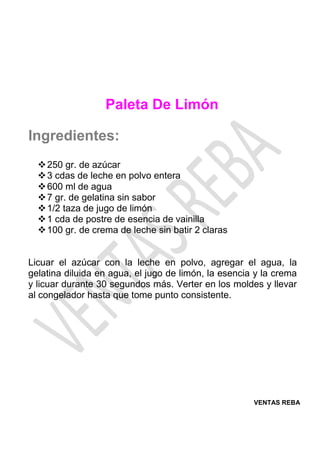 VENTAS REBA
Paleta De Limón
Ingredientes:
❖250 gr. de azúcar
❖3 cdas de leche en polvo entera
❖600 ml de agua
❖7 gr. de gelatina sin sabor
❖1/2 taza de jugo de limón
❖1 cda de postre de esencia de vainilla
❖100 gr. de crema de leche sin batir 2 claras
Licuar el azúcar con la leche en polvo, agregar el agua, la
gelatina diluida en agua, el jugo de limón, la esencia y la crema
y licuar durante 30 segundos más. Verter en los moldes y llevar
al congelador hasta que tome punto consistente.
 