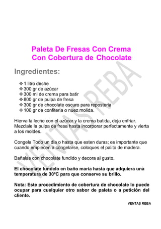 VENTAS REBA
Paleta De Fresas Con Crema
Con Cobertura de Chocolate
Ingredientes:
❖1 litro deche
❖300 gr de azúcar
❖300 ml de crema para batir
❖800 gr de pulpa de fresa
❖300 gr de chocolate oscuro para reposteria
❖100 gr de confiteria o nuez molida.
Hierva la leche con el azúcar y la crema batida, deja enfriar.
Mezclale la pulpa de fresa hasta incorporar perfectamente y vierta
a los moldes.
Congela Todo un dia o hasta que esten duras; es importante que
cuando empiecen a congelarse, coloques el palito de madera.
Bañalas con chocolate fundido y decora al gusto.
El chocolate fundelo en baño maria hasta que adquiera una
temperatura de 30ºC para que conserve su brillo.
Nota: Este procedimiento de cobertura de chocolate lo puede
ocupar para cuelquier otro sabor de paleta o a petición del
cliente.
 