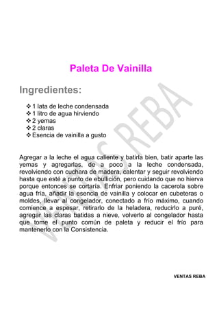 VENTAS REBA
Paleta De Vainilla
Ingredientes:
❖1 lata de leche condensada
❖1 litro de agua hirviendo
❖2 yemas
❖2 claras
❖Esencia de vainilla a gusto
Agregar a la leche el agua caliente y batirla bien, batir aparte las
yemas y agregarlas, de a poco a la leche condensada,
revolviendo con cuchara de madera, calentar y seguir revolviendo
hasta que esté a punto de ebullición, pero cuidando que no hierva
porque entonces se cortaría. Enfriar poniendo la cacerola sobre
agua fría, añadir la esencia de vainilla y colocar en cubeteras o
moldes, llevar al congelador, conectado a frío máximo, cuando
comience a espesar, retirarlo de la heladera, reducirlo a puré,
agregar las claras batidas a nieve, volverlo al congelador hasta
que tome el punto común de paleta y reducir el frío para
mantenerlo con la Consistencia.
 
