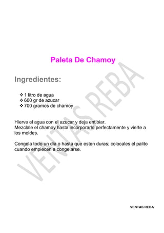 VENTAS REBA
Paleta De Chamoy
Ingredientes:
❖1 litro de agua
❖600 gr de azucar
❖700 gramos de chamoy
Hierve el agua con el azucar y deja entibiar.
Mezclale el chamoy hasta incorporarlo perfectamente y vierte a
los moldes.
Congela todo un dia o hasta que esten duras; colocales el palito
cuando empiecen a congelarse.
 