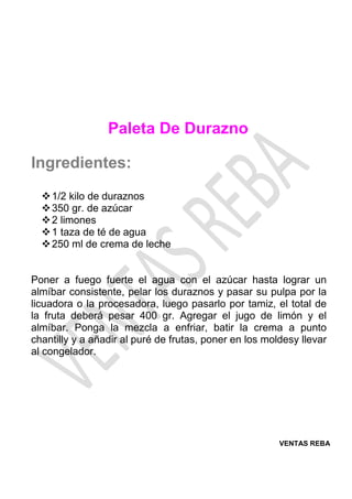VENTAS REBA
Paleta De Durazno
Ingredientes:
❖1/2 kilo de duraznos
❖350 gr. de azúcar
❖2 limones
❖1 taza de té de agua
❖250 ml de crema de leche
Poner a fuego fuerte el agua con el azúcar hasta lograr un
almíbar consistente, pelar los duraznos y pasar su pulpa por la
licuadora o la procesadora, luego pasarlo por tamiz, el total de
la fruta deberá pesar 400 gr. Agregar el jugo de limón y el
almíbar. Ponga la mezcla a enfriar, batir la crema a punto
chantilly y a añadir al puré de frutas, poner en los moldesy llevar
al congelador.
 