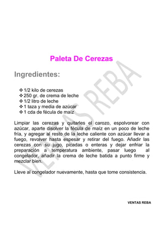 VENTAS REBA
Paleta De Cerezas
Ingredientes:
❖1/2 kilo de cerezas
❖250 gr. de crema de leche
❖1/2 litro de leche
❖1 taza y media de azúcar
❖1 cda de fécula de maíz
Limpiar las cerezas y quitarles el carozo, espolvorear con
azúcar, aparte disolver la fécula de maíz en un poco de leche
fría, y agregar al resto de la leche caliente con azúcar llevar a
fuego, revolver hasta espesar y retirar del fuego. Añadir las
cerezas con su jugo, picadas o enteras y dejar enfriar la
preparación a temperatura ambiente, pasar luego al
congelador, añadir la crema de leche batida a punto firme y
mezclar bien.
Lleve al congelador nuevamente, hasta que tome consistencia.
 