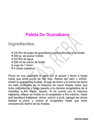 VENTAS REBA
Paleta De Guanábana
Ingredientes:
❖3/4 litro de pulpa de guanábana madura licuada o tamizada
❖400 gr. de azúcar molida
❖3/4 litro de agua
❖250 ml de crema de leche
❖Jugo de 1 limón
❖4 claras (optativo)
Poner en una cacerolita el agua con el azúcar y llevar a fuego
hasta que tome punto de hilo flojo. Retirar del calor y enfriar,
añadir la guanábana licuado, el jugo de limón y la crema de leche
sin batir. Colocarlo en la máquina de hacer helado hasta que
tome consistencia y luego pasarlo a la cámara congeladora de la
heladera, a frío medio, tapado. Si no cuenta con la máquina
heladora, colocar en molde en el congelador a frío máximo, hasta
que comience a espesar, retirar, reducir a puré, agregar las claras
batidas a nieve y vuelva al congelador hasta que tome
consistencia, dentro de los moldes.
 